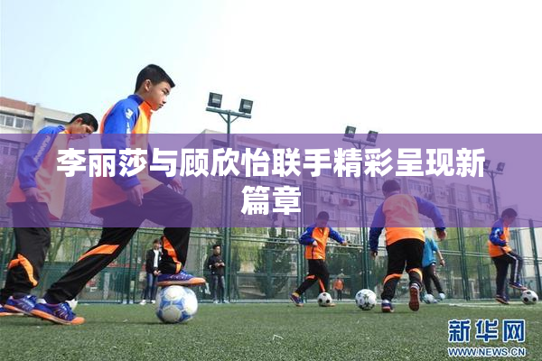 李丽莎与顾欣怡联手精彩呈现新篇章