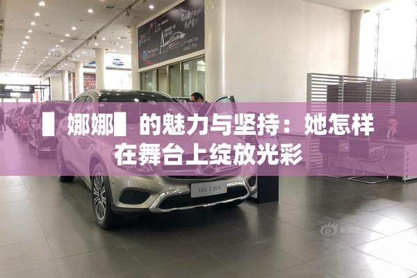 ▌娜娜▌的魅力与坚持：她怎样在舞台上绽放光彩