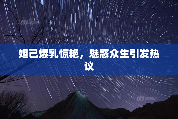 妲己爆乳惊艳，魅惑众生引发热议
