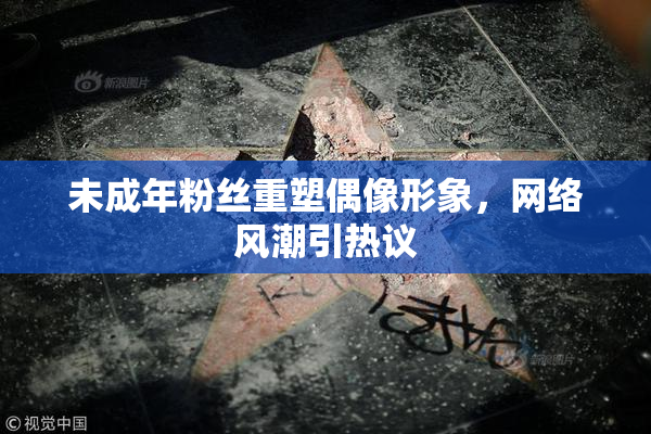未成年粉丝重塑偶像形象，网络风潮引热议