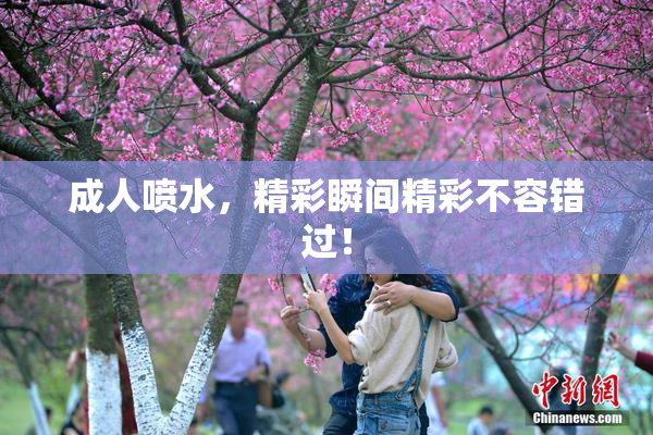 成人喷水，精彩瞬间精彩不容错过！