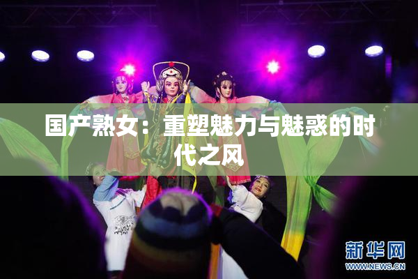 国产熟女：重塑魅力与魅惑的时代之风