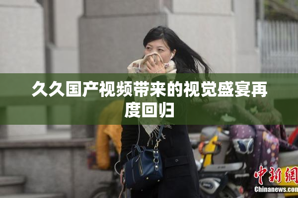 久久国产视频带来的视觉盛宴再度回归