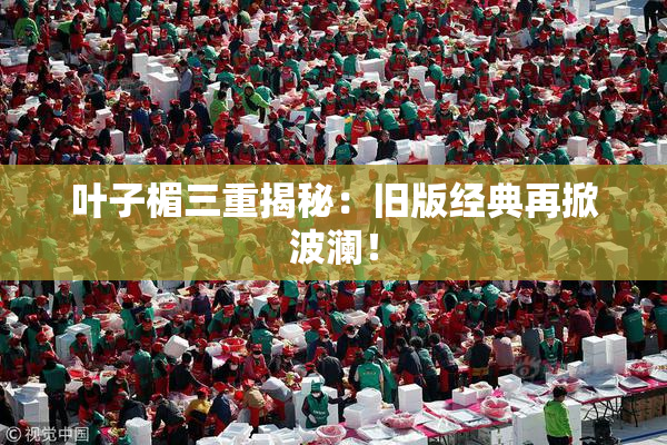 叶子楣三重揭秘：旧版经典再掀波澜！