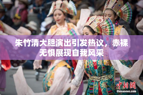 朱竹清大胆演出引发热议，赤裸无惧展现自我风采