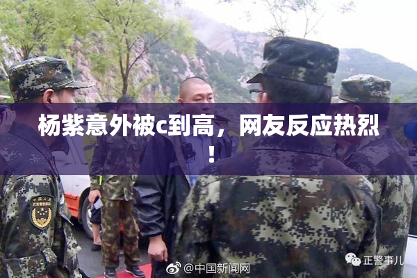 杨紫意外被c到高，网友反应热烈！