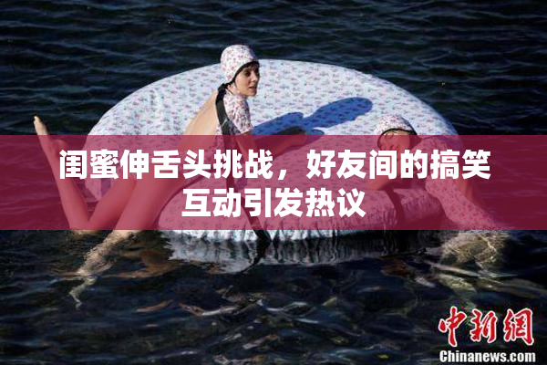 闺蜜伸舌头挑战，好友间的搞笑互动引发热议