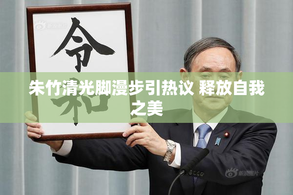 朱竹清光脚漫步引热议 释放自我之美