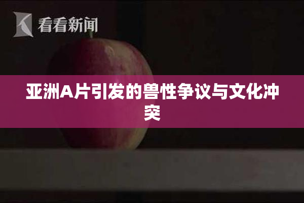 亚洲A片引发的兽性争议与文化冲突