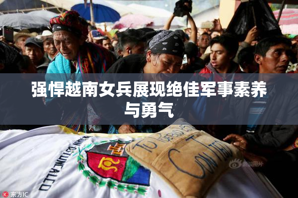 强悍越南女兵展现绝佳军事素养与勇气