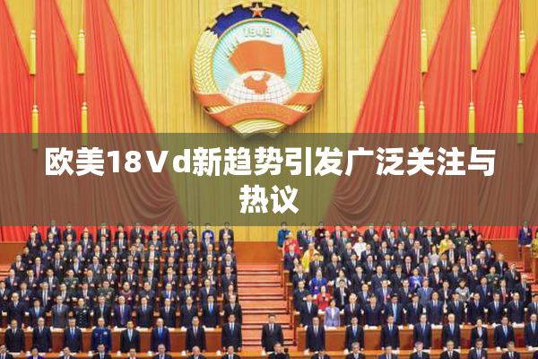 欧美18Ⅴd新趋势引发广泛关注与热议