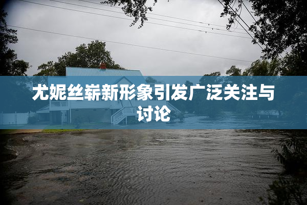 尤妮丝崭新形象引发广泛关注与讨论
