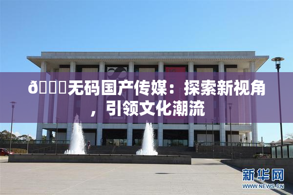 🔞无码国产传媒：探索新视角，引领文化潮流