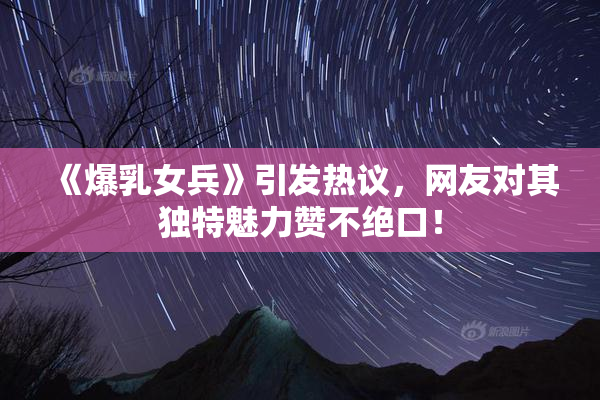 《爆乳女兵》引发热议，网友对其独特魅力赞不绝口！