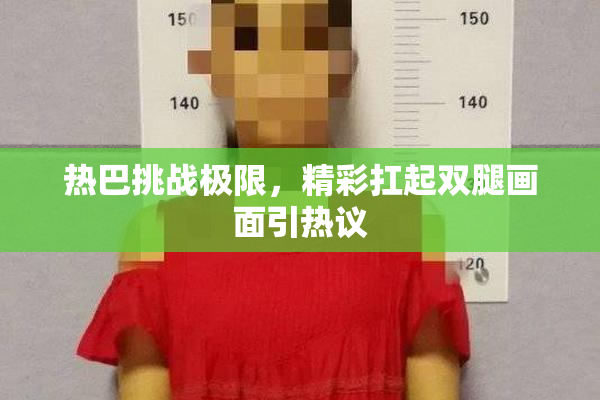热巴挑战极限，精彩扛起双腿画面引热议