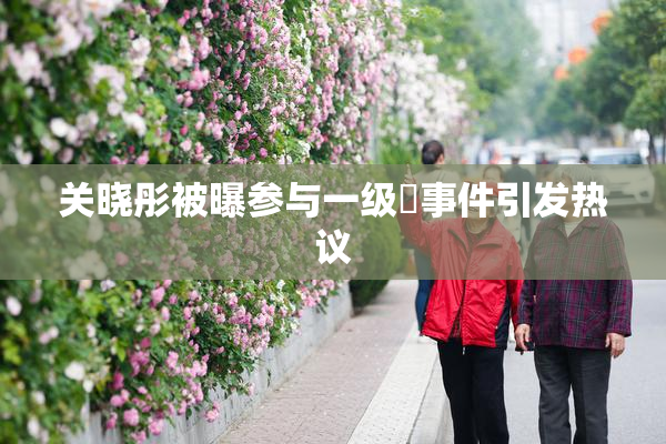 关晓彤被曝参与一级婬事件引发热议