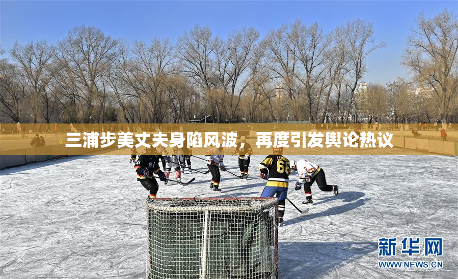 三浦步美丈夫身陷风波，再度引发舆论热议