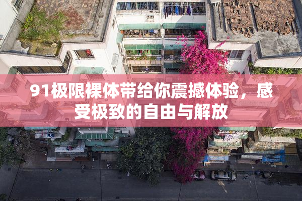 91极限裸体带给你震撼体验，感受极致的自由与解放