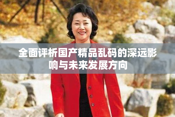 全面评析国产精品乱码的深远影响与未来发展方向
