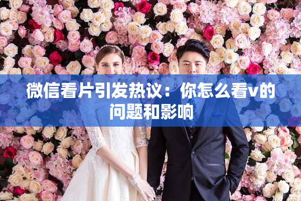微信看片引发热议：你怎么看v的问题和影响