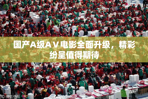国产A级AⅤ电影全面升级，精彩纷呈值得期待