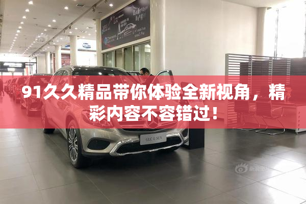 91久久精品带你体验全新视角，精彩内容不容错过！