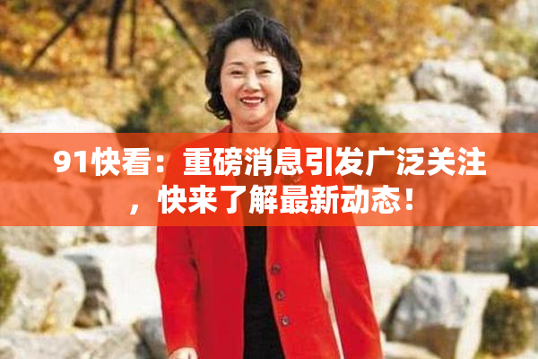 91快看：重磅消息引发广泛关注，快来了解最新动态！