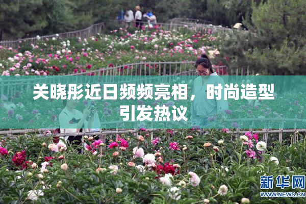 关晓彤近日频频亮相，时尚造型引发热议