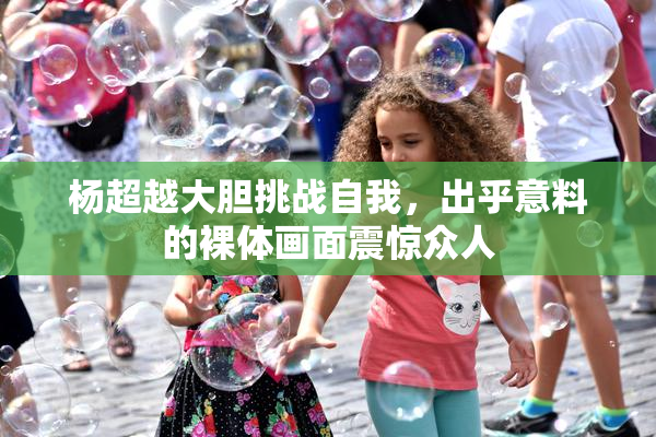 杨超越大胆挑战自我，出乎意料的裸体画面震惊众人