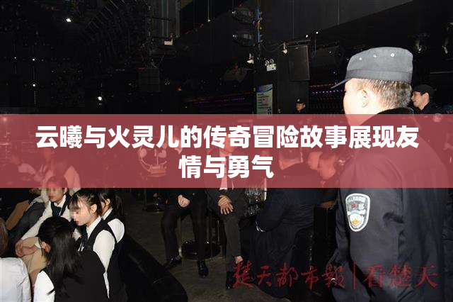 云曦与火灵儿的传奇冒险故事展现友情与勇气