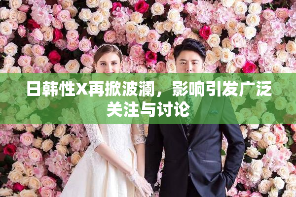 日韩性X再掀波澜，影响引发广泛关注与讨论