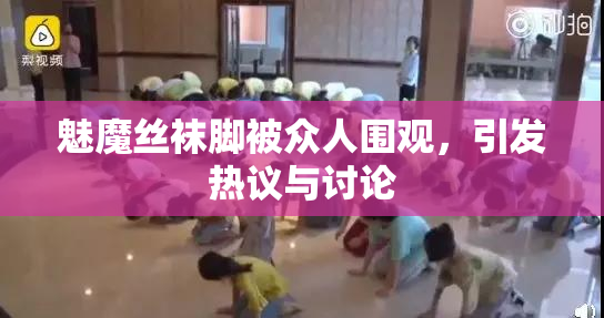 魅魔丝袜脚被众人围观，引发热议与讨论