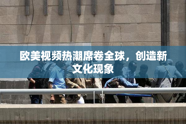 欧美视频热潮席卷全球，创造新文化现象