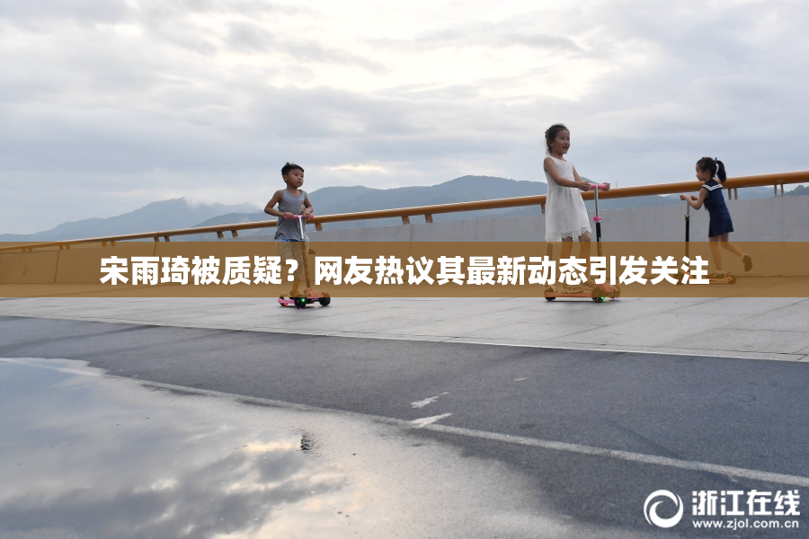 宋雨琦被质疑？网友热议其最新动态引发关注