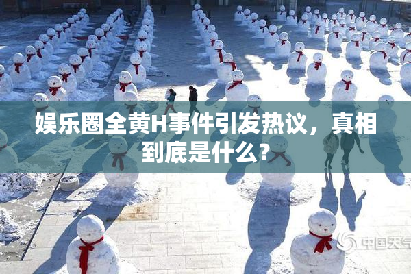 娱乐圈全黄H事件引发热议，真相到底是什么？