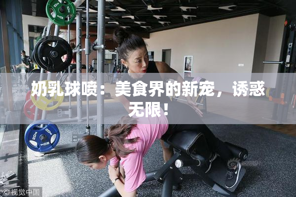奶乳球喷：美食界的新宠，诱惑无限！
