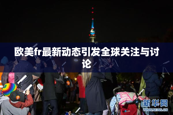 欧美fr最新动态引发全球关注与讨论