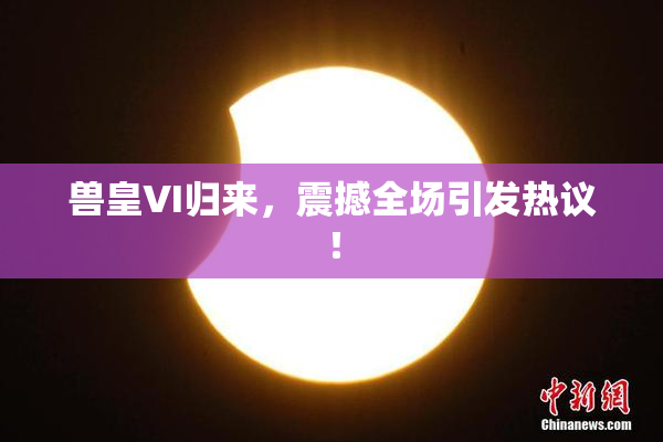 兽皇VI归来，震撼全场引发热议！