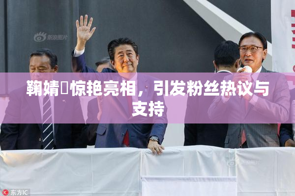 鞠婧祎惊艳亮相，引发粉丝热议与支持