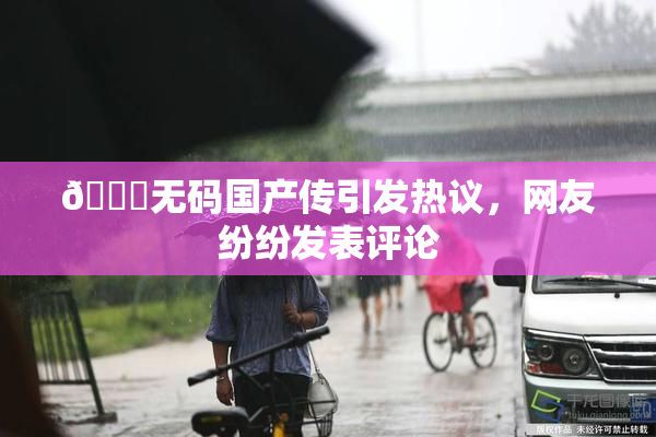 🔞无码国产传引发热议，网友纷纷发表评论
