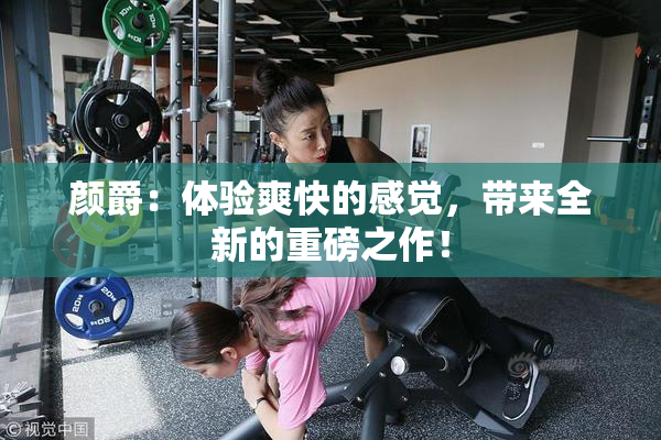 颜爵：体验爽快的感觉，带来全新的重磅之作！