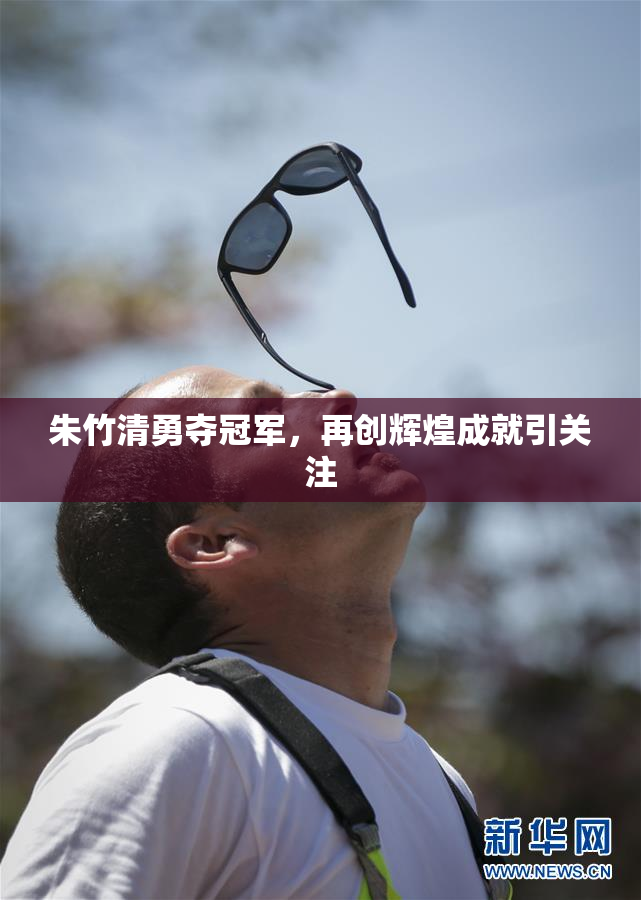 朱竹清勇夺冠军，再创辉煌成就引关注
