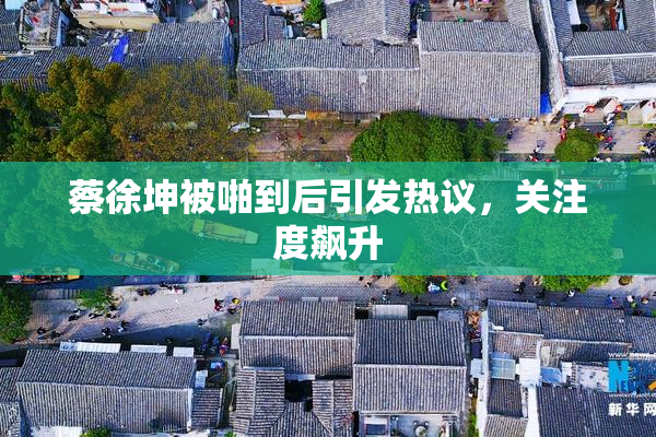 蔡徐坤被啪到后引发热议，关注度飙升