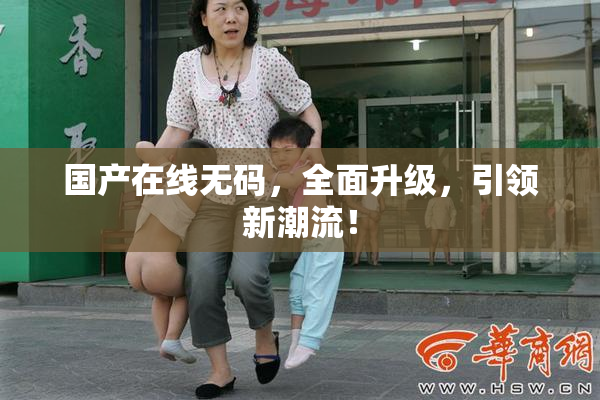 国产在线无码，全面升级，引领新潮流！