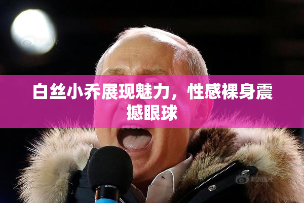 白丝小乔展现魅力，性感裸身震撼眼球