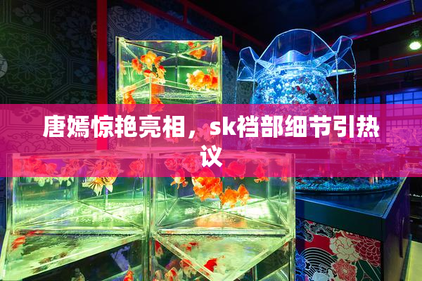 唐嫣惊艳亮相，sk裆部细节引热议
