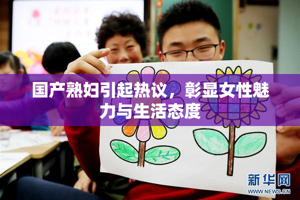国产熟妇引起热议，彰显女性魅力与生活态度
