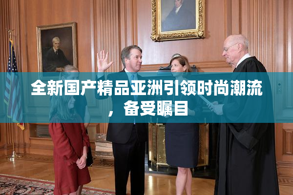 全新国产精品亚洲引领时尚潮流，备受瞩目
