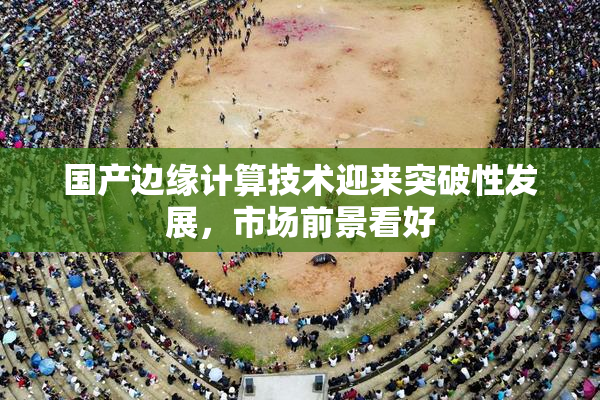 国产边缘计算技术迎来突破性发展，市场前景看好