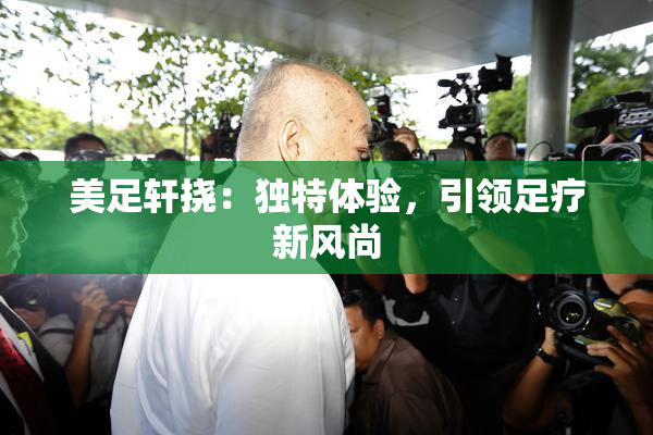 美足轩挠：独特体验，引领足疗新风尚